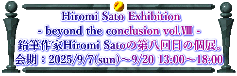  Hiromi Sato Exhibition - beyond the conclusion vol.Ⅷ - 鉛筆作家Hiromi Satoの第八回目の個展。 会期：2025/9/7(sun)〜9/20 13:00〜18:00 
