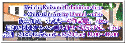 Keiichi Koizumi Exhibition<br> - Chiristian Art by Daniel -<br> 鋳造作家、小泉恵一の作品展。 <br> 信仰に関連するペン画も併せて展示予定。<br> 会期：2025/12/7(sun)〜12/20(sat) 13:00〜18:00　